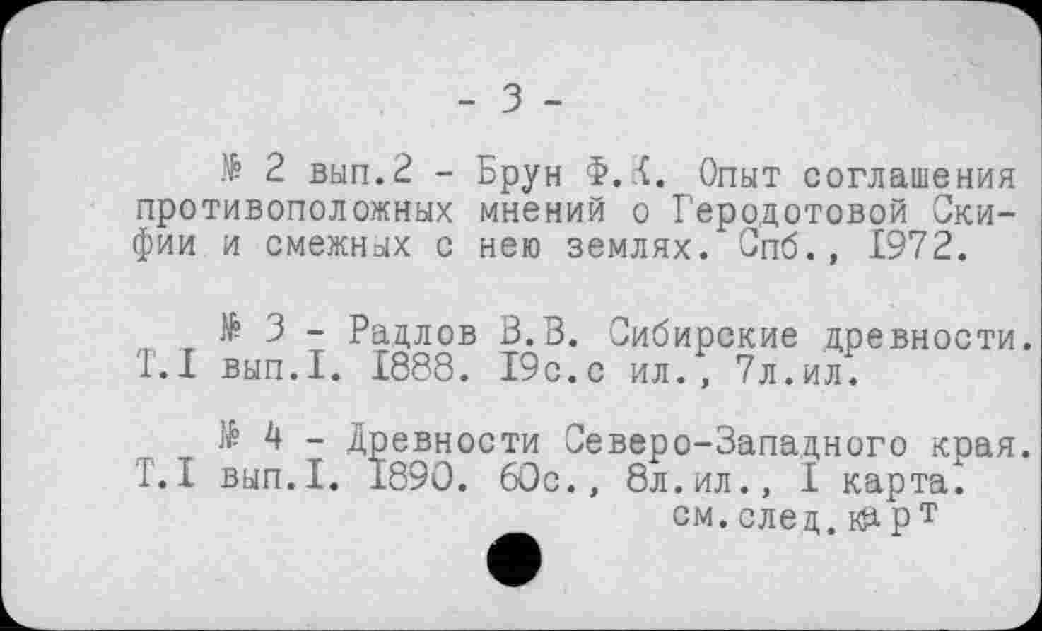 ﻿- з -
№ 2 вып.2 -противоположных фии и смежных с
Брун Ф.1. Опыт соглашения мнений о Геродотовой Ски-нею землях. Спб., 1972.
№ 3 - Радлов В. В. Сибирские древности. '1.1 вып.1. 1888. 19с.с ил., 7л.ил.
№ 4 - Древности Северо-Западного края.
1.1 вып.1. 1890. 60с., 8л.ил., I карта.
см. слеп, нарт